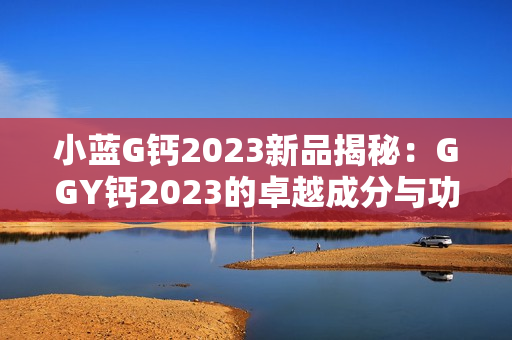 小蓝G钙2023新品揭秘：GGY钙2023的卓越成分与功效解读