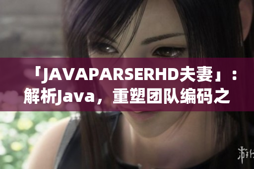 「JAVAPARSERHD夫妻」：解析Java，重塑团队编码之道