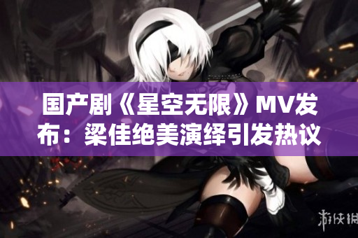 国产剧《星空无限》MV发布：梁佳绝美演绎引发热议