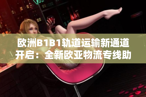 欧洲B1B1轨道运输新通道开启：全新欧亚物流专线助力跨国贸易发展