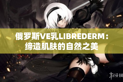 俄罗斯VE乳LIBREDERM：缔造肌肤的自然之美