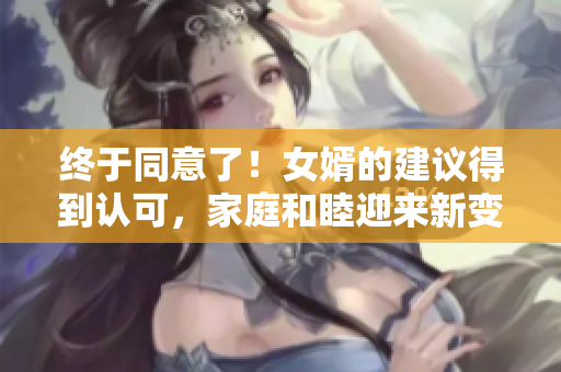 终于同意了！女婿的建议得到认可，家庭和睦迎来新变化