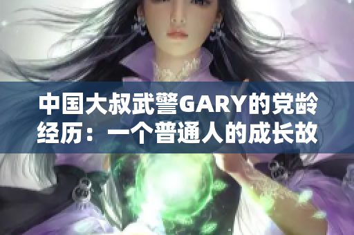 中国大叔武警GARY的党龄经历：一个普通人的成长故事