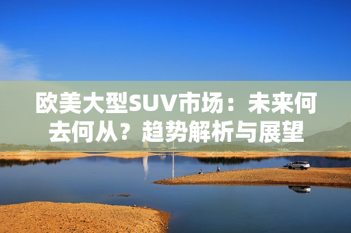 欧美大型SUV市场：未来何去何从？趋势解析与展望