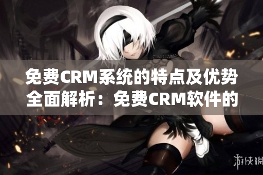 免费CRM系统的特点及优势全面解析：免费CRM软件的特色功能和独特优势