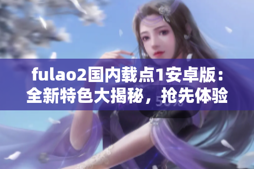 fulao2国内载点1安卓版：全新特色大揭秘，抢先体验！