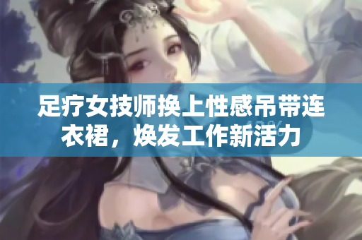 足疗女技师换上性感吊带连衣裙，焕发工作新活力