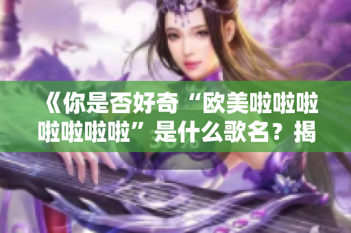 《你是否好奇“欧美啦啦啦啦啦啦啦”是什么歌名？揭示这首歌的真实含义和背景》