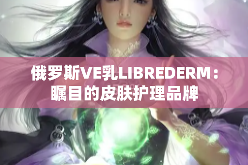 俄罗斯VE乳LIBREDERM：瞩目的皮肤护理品牌