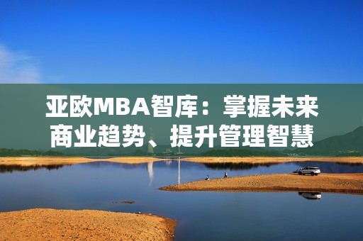 亚欧MBA智库：掌握未来商业趋势、提升管理智慧