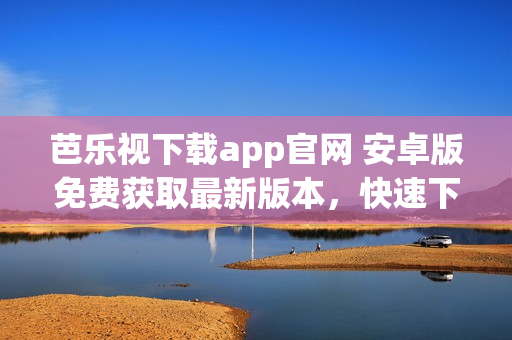 芭乐视下载app官网 安卓版免费获取最新版本，快速下载畅享精彩内容