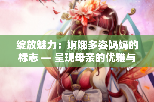 绽放魅力：婀娜多姿妈妈的标志 — 呈现母亲的优雅与魅力