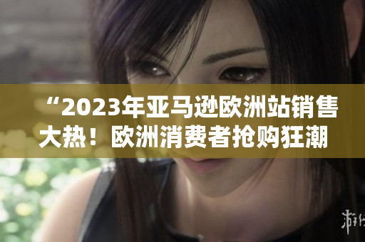 “2023年亚马逊欧洲站销售大热！欧洲消费者抢购狂潮！”