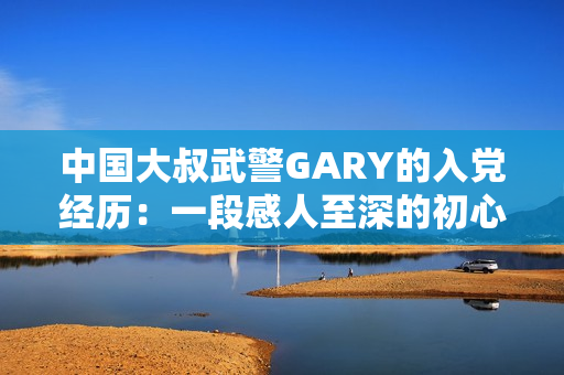 中国大叔武警GARY的入党经历：一段感人至深的初心故事