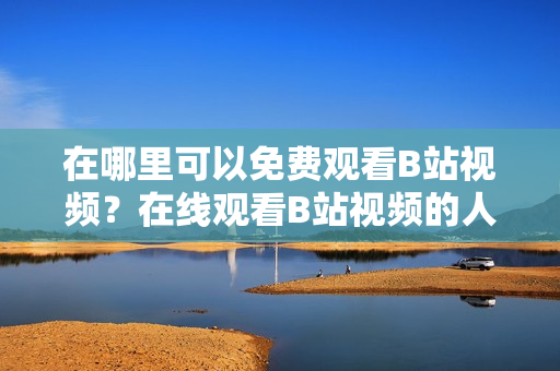 在哪里可以免费观看B站视频？在线观看B站视频的人数有多少？