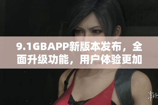 9.1GBAPP新版本发布，全面升级功能，用户体验更加优化