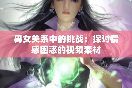 男女关系中的挑战：探讨情感困惑的视频素材