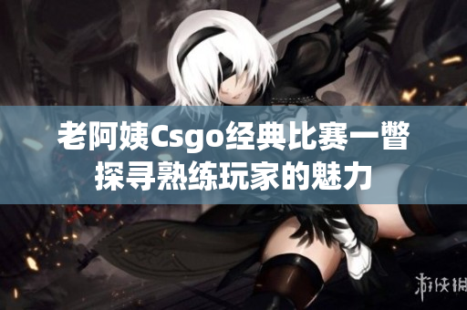 老阿姨Csgo经典比赛一瞥探寻熟练玩家的魅力