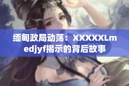 缅甸政局动荡：XXXXXLmedjyf揭示的背后故事