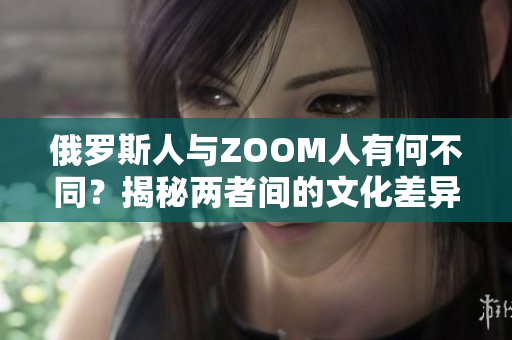 俄罗斯人与ZOOM人有何不同？揭秘两者间的文化差异