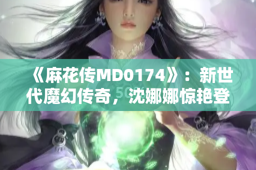 《麻花传MD0174》：新世代魔幻传奇，沈娜娜惊艳登场