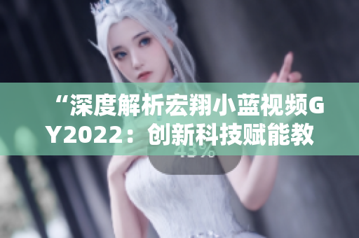 “深度解析宏翔小蓝视频GY2022：创新科技赋能教育，引领未来学习风向”