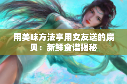 用美味方法享用女友送的扇贝：新鲜食谱揭秘