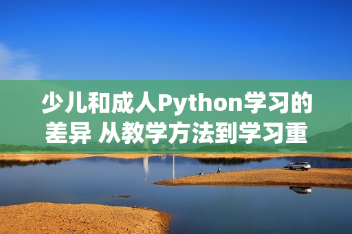 少儿和成人Python学习的差异 从教学方法到学习重点