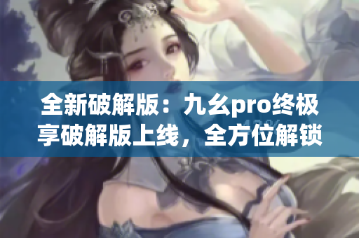 全新破解版：九幺pro终极享破解版上线，全方位解锁更多功能！