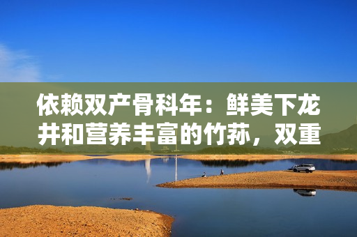 依赖双产骨科年：鲜美下龙井和营养丰富的竹荪，双重滋补功效再现