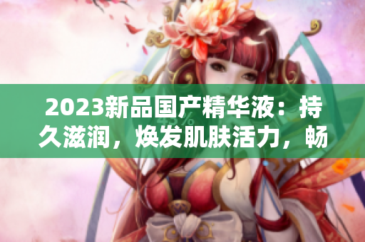 2023新品国产精华液：持久滋润，焕发肌肤活力，畅享护肤新体验！