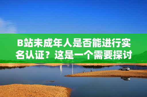 B站未成年人是否能进行实名认证？这是一个需要探讨的问题