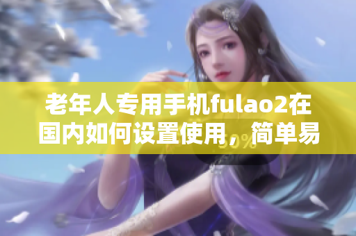 老年人专用手机fulao2在国内如何设置使用，简单易懂的教程