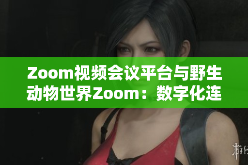 Zoom视频会议平台与野生动物世界Zoom：数字化连接与自然生态的碰撞