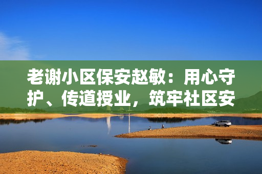 老谢小区保安赵敏：用心守护、传道授业，筑牢社区安全之基