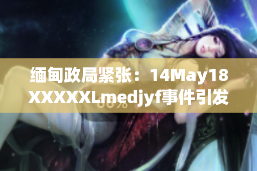 缅甸政局紧张：14May18XXXXXLmedjyf事件引发国际关注