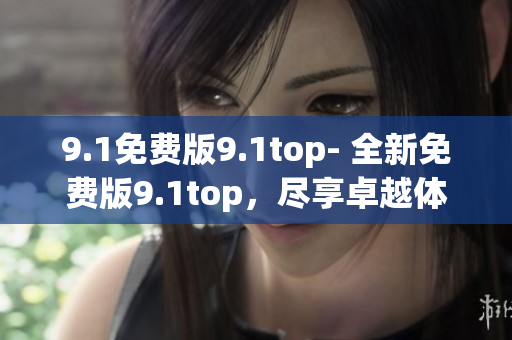 9.1免费版9.1top- 全新免费版9.1top，尽享卓越体验