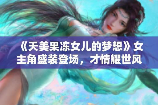 《天美果冻女儿的梦想》女主角盛装登场，才情耀世风采抢先崭露头角