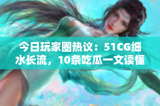 今日玩家圈热议：51CG细水长流，10条吃瓜一文读懂。