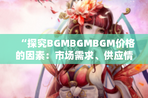 “探究BGMBGMBGM价格的因素：市场需求、供应情况与行业趋势分析”