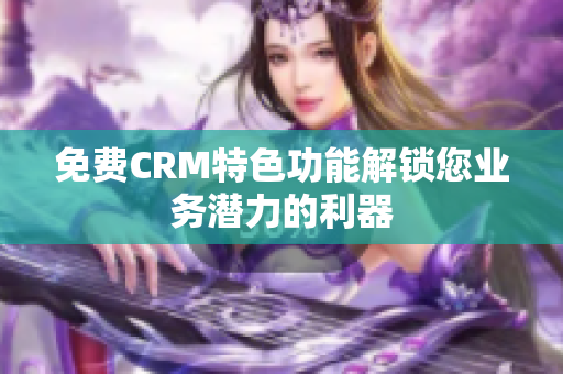 免费CRM特色功能解锁您业务潜力的利器