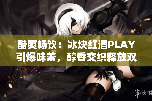 酷爽畅饮：冰块红酒PLAY引爆味蕾，醇香交织释放双性魅力