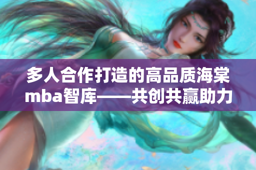 多人合作打造的高品质海棠mba智库——共创共赢助力职业发展