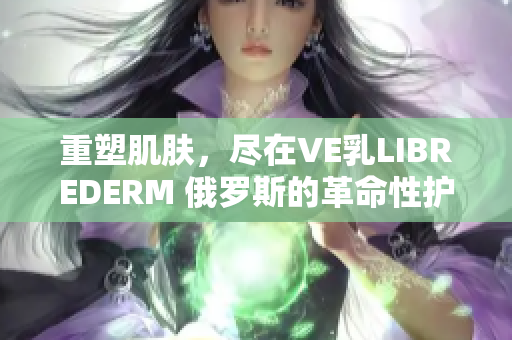 重塑肌肤，尽在VE乳LIBREDERM 俄罗斯的革命性护肤奇迹