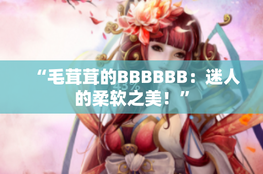 “毛茸茸的BBBBBB：迷人的柔软之美！”