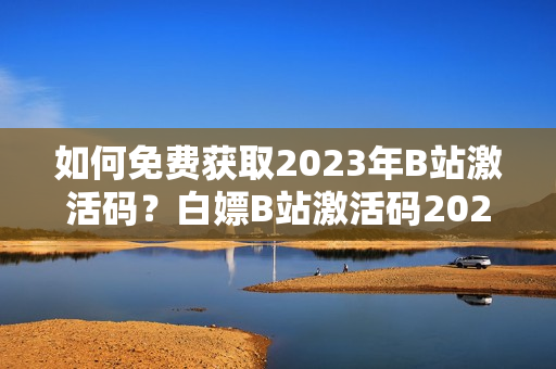 如何免费获取2023年B站激活码？白嫖B站激活码2023共享指南