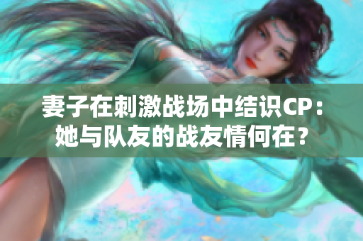 妻子在刺激战场中结识CP：她与队友的战友情何在？