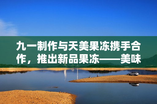 九一制作与天美果冻携手合作，推出新品果冻——美味可口的独特饮食体验