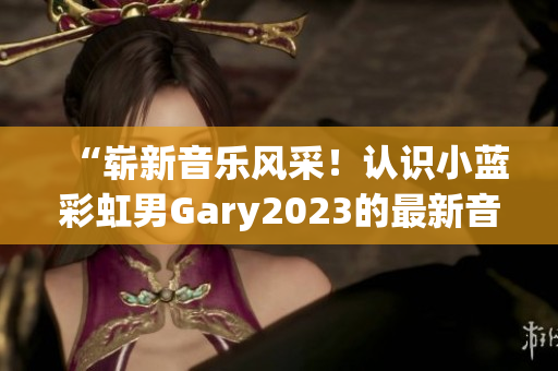 “崭新音乐风采！认识小蓝彩虹男Gary2023的最新音乐作品”