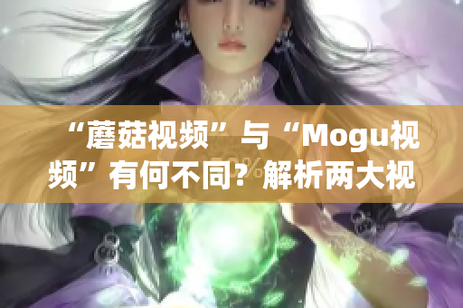 “蘑菇视频”与“Mogu视频”有何不同？解析两大视频平台差异